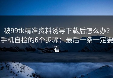 被99tk精准资料诱导下载后怎么办？手机自检的6个步骤：最后一条一定要看