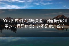99tk图库相关骗局复盘：他们最爱利用的心理是焦虑：这不是危言耸听