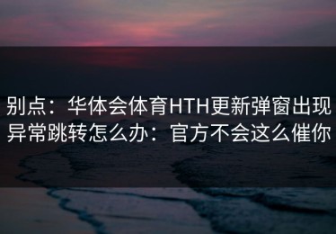 别点：华体会体育HTH更新弹窗出现异常跳转怎么办：官方不会这么催你