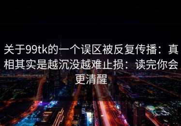 关于99tk的一个误区被反复传播：真相其实是越沉没越难止损：读完你会更清醒