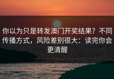 你以为只是转发澳门开奖结果？不同传播方式，风险差别很大：读完你会更清醒