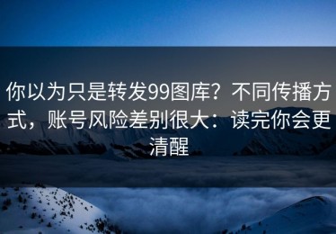 你以为只是转发99图库？不同传播方式，账号风险差别很大：读完你会更清醒