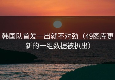韩国队首发一出就不对劲（49图库更新的一组数据被扒出）