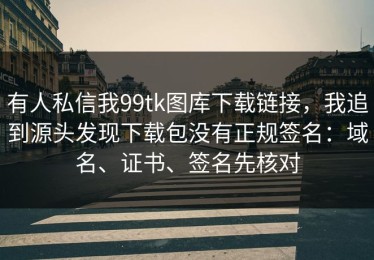 有人私信我99tk图库下载链接，我追到源头发现下载包没有正规签名：域名、证书、签名先核对