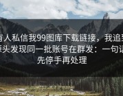 有人私信我99图库下载链接，我追到源头发现同一批账号在群发：一句话：先停手再处理