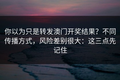你以为只是转发澳门开奖结果？不同传播方式，风险差别很大：这三点先记住