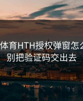 华体会体育HTH授权弹窗怎么设置？别把验证码交出去
