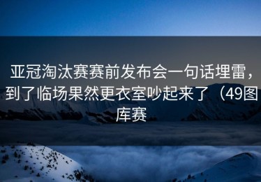 亚冠淘汰赛赛前发布会一句话埋雷，到了临场果然更衣室吵起来了（49图库赛