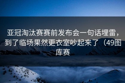 亚冠淘汰赛赛前发布会一句话埋雷，到了临场果然更衣室吵起来了（49图库赛
