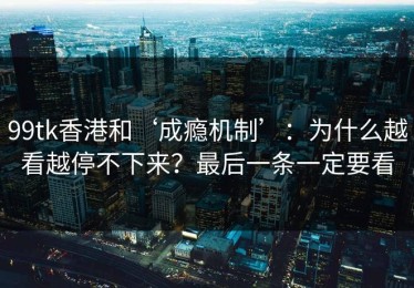 99tk香港和‘成瘾机制’：为什么越看越停不下来？最后一条一定要看