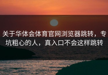 关于华体会体育官网浏览器跳转，专坑粗心的人，真入口不会这样跳转