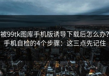 被99tk图库手机版诱导下载后怎么办？手机自检的4个步骤：这三点先记住