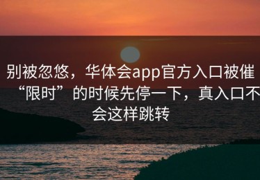 别被忽悠，华体会app官方入口被催“限时”的时候先停一下，真入口不会这样跳转