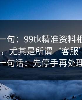 真心劝一句：99tk精准资料相关链接别乱点，尤其是所谓‘客服’私信：一句话：先停手再处理