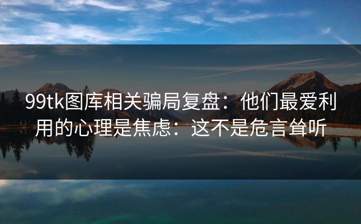 99tk图库相关骗局复盘：他们最爱利用的心理是焦虑：这不是危言耸听
