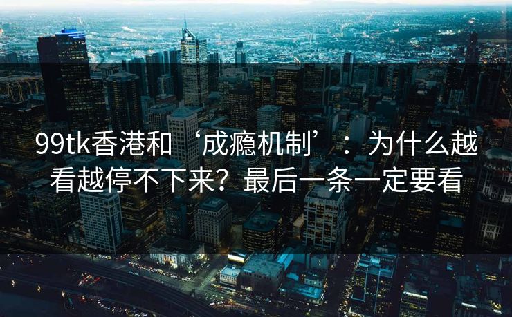 99tk香港和‘成瘾机制’：为什么越看越停不下来？最后一条一定要看
