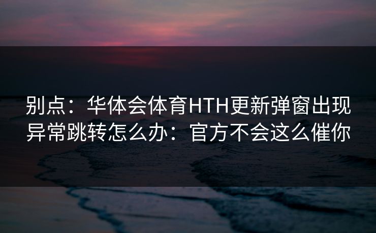 别点：华体会体育HTH更新弹窗出现异常跳转怎么办：官方不会这么催你