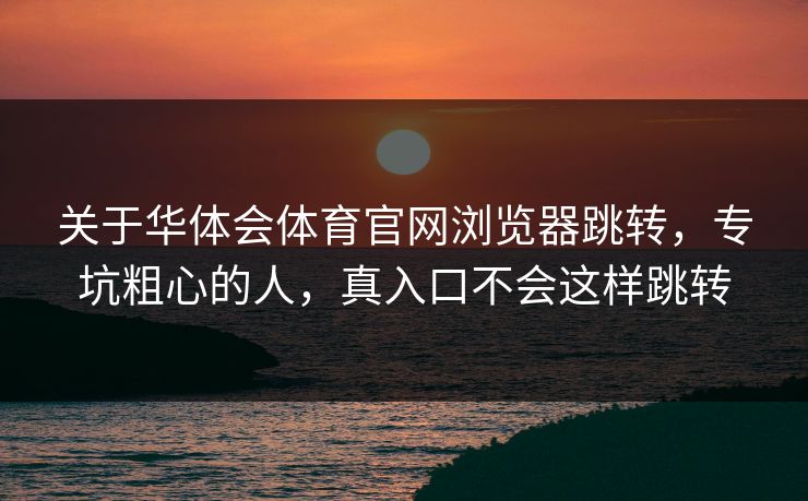 关于华体会体育官网浏览器跳转，专坑粗心的人，真入口不会这样跳转