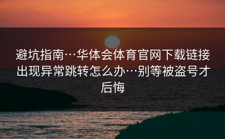 避坑指南…华体会体育官网下载链接出现异常跳转怎么办…别等被盗号才后悔 避坑指南…华体会体育官网下载链接出现异常跳转怎么办…别等被盗号才后悔