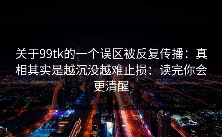 关于99tk的一个误区被反复传播：真相其实是越沉没越难止损：读完你会更清醒