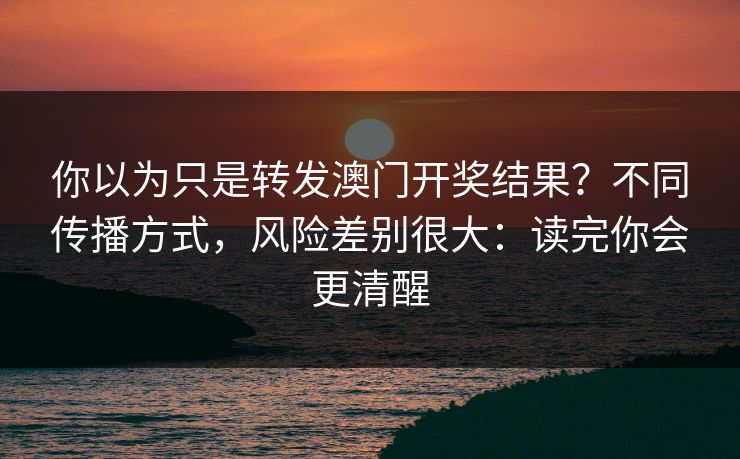 你以为只是转发澳门开奖结果？不同传播方式，风险差别很大：读完你会更清醒