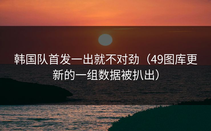 韩国队首发一出就不对劲（49图库更新的一组数据被扒出）