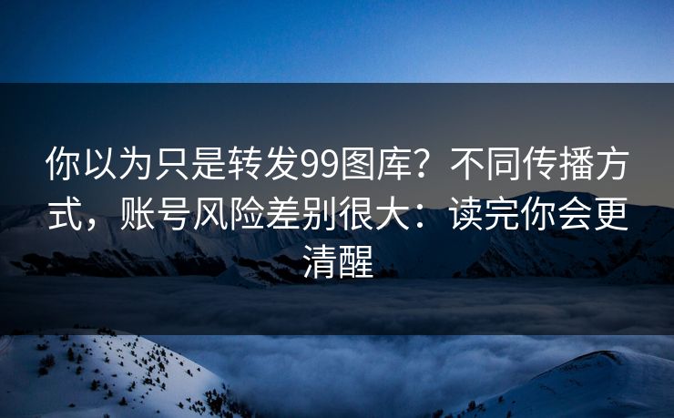 你以为只是转发99图库？不同传播方式，账号风险差别很大：读完你会更清醒