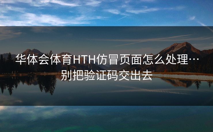 华体会体育HTH仿冒页面怎么处理…别把验证码交出去
