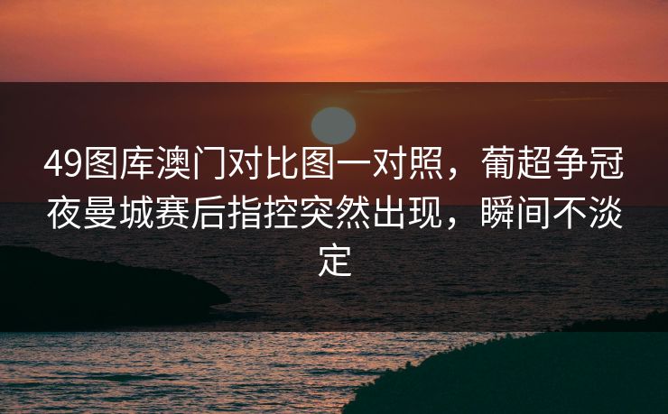 49图库澳门对比图一对照,葡超争冠夜曼城赛后指控突然出现,瞬间不淡定 49图库澳门对比图一对照,葡超争冠夜曼城赛后指控突然出现,瞬间不淡定