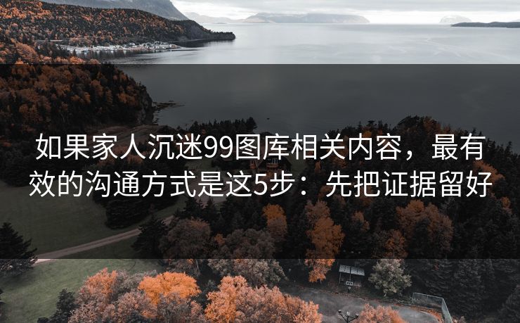 如果家人沉迷99图库相关内容,最有效的沟通方式是这5步:先把证据留好 如果家人沉迷99图库相关内容,最有效的沟通方式是这5步:先把证据留好